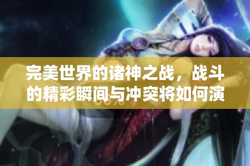 完美世界的诸神之战，战斗的精彩瞬间与冲突将如何演绎