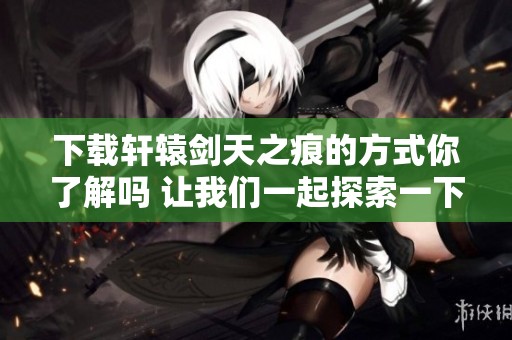 下载轩辕剑天之痕的方式你了解吗 让我们一起探索一下吧