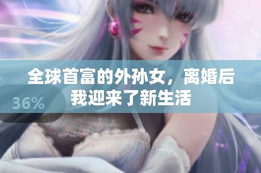 全球首富的外孙女，离婚后我迎来了新生活