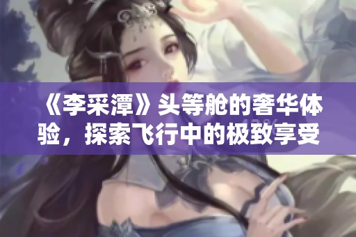 《李采潭》头等舱的奢华体验，探索飞行中的极致享受