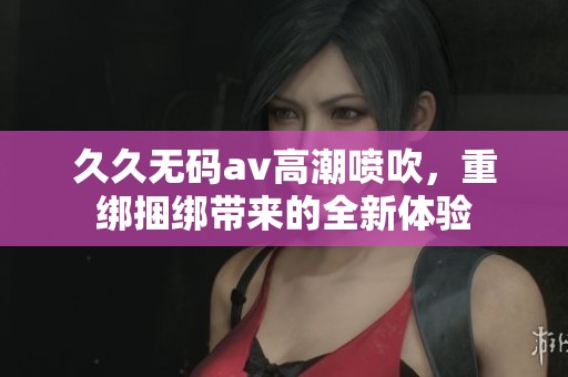 ******高潮喷吹，重绑捆绑带来的全新体验