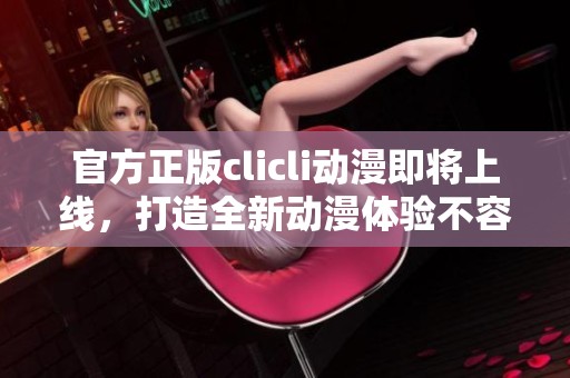 官方正版clicli动漫即将上线，打造全新动漫体验不容错过！