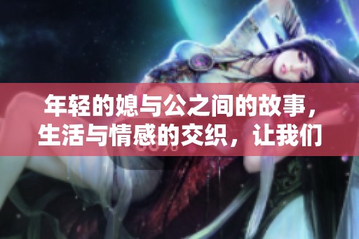 年轻的媳与公之间的故事，生活与情感的交织，让我们一起探寻吧