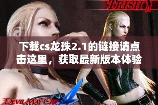 下载cs龙珠2.1的链接请点击这里，获取最新版本体验精彩内容