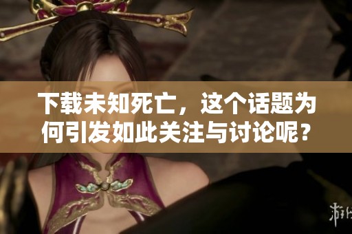 下载未知死亡，这个话题为何引发如此关注与讨论呢？