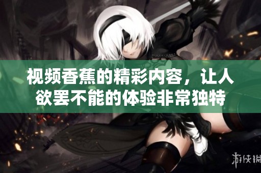 视频香蕉的精彩内容，让人欲罢不能的体验非常独特