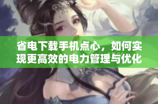 省电下载手机点心，如何实现更高效的电力管理与优化使用体验
