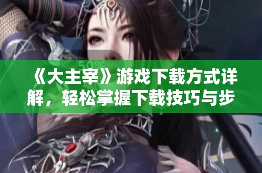 《大主宰》游戏下载方式详解，轻松掌握下载技巧与步骤