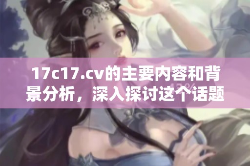 17c17.cv的主要内容和背景分析，深入探讨这个话题的重要性与影响力