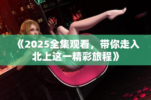 《2025全集观看，带你走入北上这一精彩旅程》