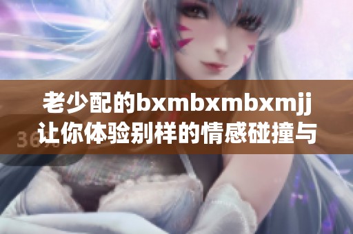 老少配的bxmbxmbxmjj让你体验别样的情感碰撞与互动乐趣