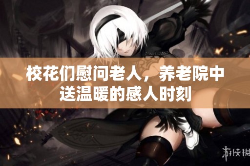 校花们慰问老人，养老院中送温暖的感人时刻