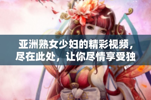 亚洲熟女少妇的精彩视频，尽在此处，让你尽情享受独特魅力！