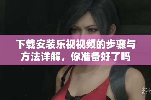 下载安装乐视视频的步骤与方法详解，你准备好了吗