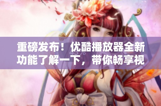重磅发布！优酷播放器全新功能了解一下，带你畅享视听盛宴