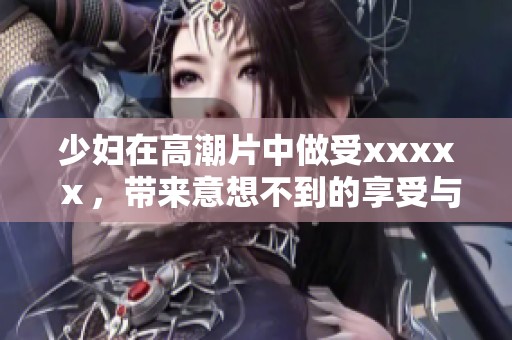 少妇在高潮片中做受xxxxⅹ，带来意想不到的享受与体验