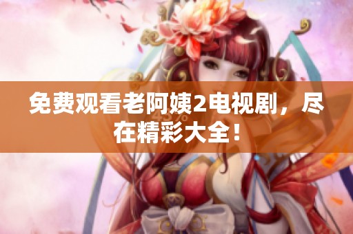 免费观看老阿姨2电视剧，尽在精彩大全！
