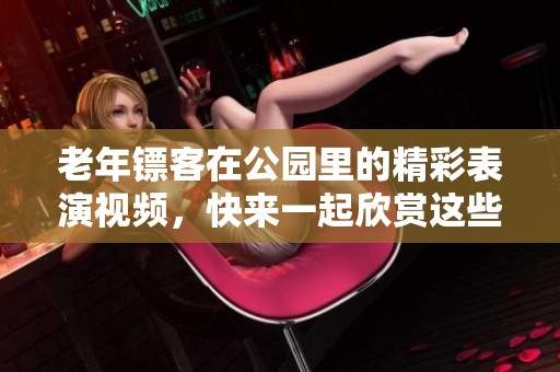 老年镖客在公园里的精彩表演视频，快来一起欣赏这些独特的瞬间吧！