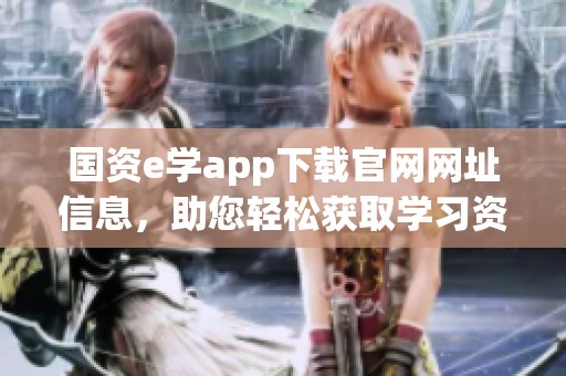 国资e学app下载官网网址信息，助您轻松获取学习资源和服务