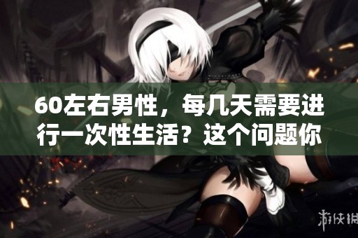 60左右男性，每几天需要进行一次性生活？这个问题你了解吗？