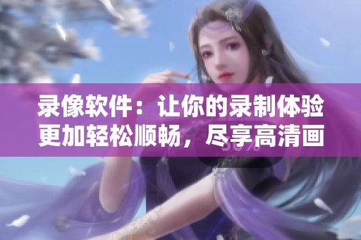 录像软件：让你的录制体验更加轻松顺畅，尽享高清画质与便利功能