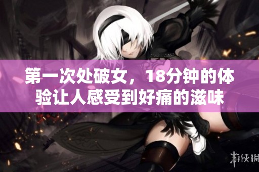 第一次处破女，18分钟的体验让人感受到好痛的滋味