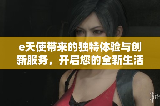 e天使带来的独特体验与创新服务，开启您的全新生活方式