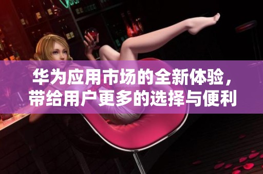 华为应用市场的全新体验，带给用户更多的选择与便利