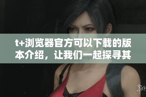 t+浏览器官方可以下载的版本介绍，让我们一起探寻其更多功能与特色