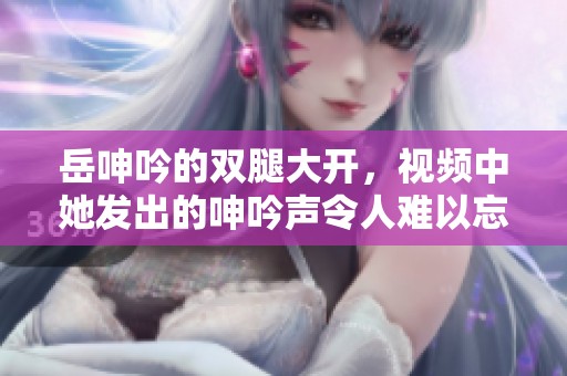 岳呻吟的双腿大开，视频中她发出的呻吟声令人难以忘怀。