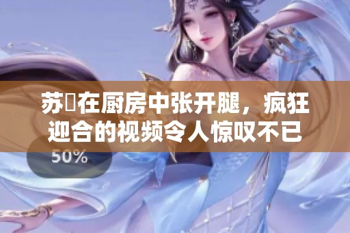 苏玥在厨房中张开腿，疯狂迎合的视频令人惊叹不已