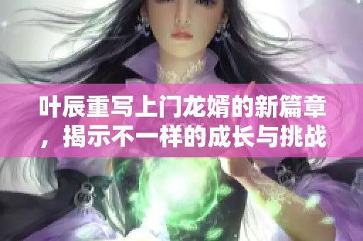 叶辰重写上门龙婿的新篇章，揭示不一样的成长与挑战