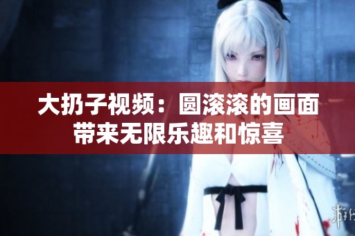大扔子视频：圆滚滚的画面带来无限乐趣和惊喜