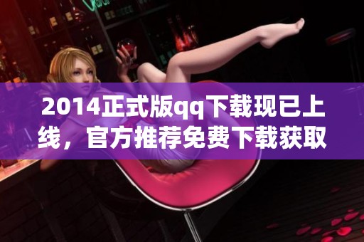 2014正式版qq下载现已上线，官方推荐免费下载获取你心仪的版本