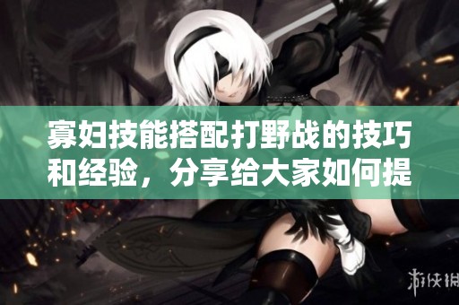 寡妇技能搭配打野战的技巧和经验，分享给大家如何提升战斗力