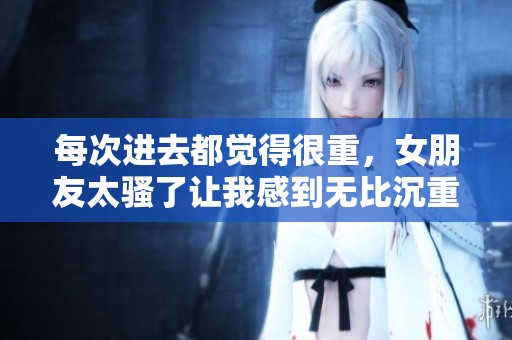 每次进去都觉得很重，女朋友太骚了让我感到无比沉重