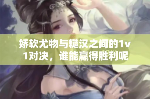 娇软尤物与糙汉之间的1v1对决，谁能赢得胜利呢