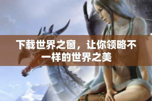 下载世界之窗，让你领略不一样的世界之美