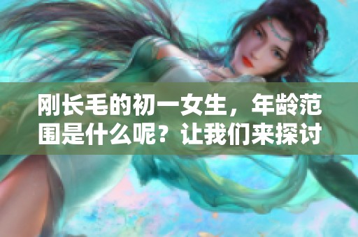 刚长毛的初一女生，年龄范围是什么呢？让我们来探讨一下这个话题。