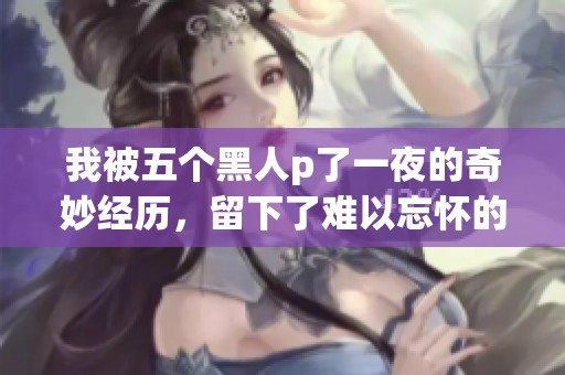 我被五个黑人p了一夜的奇妙经历，留下了难以忘怀的回忆