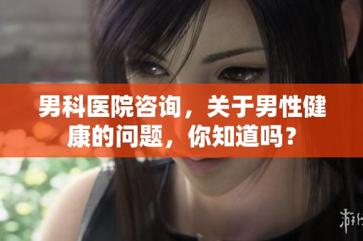 男科医院咨询，关于男性健康的问题，你知道吗？