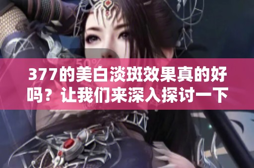 377的美白淡斑效果真的好吗？让我们来深入探讨一下这个问题。