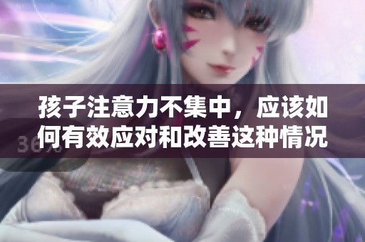 孩子注意力不集中，应该如何有效应对和改善这种情况呢