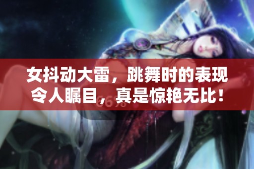 女抖动大雷，跳舞时的表现令人瞩目，真是惊艳无比！