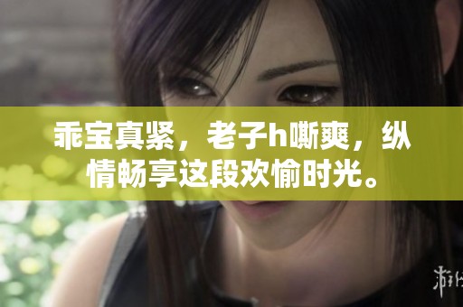 乖宝真紧，老子h嘶爽，纵情畅享这段欢愉时光。