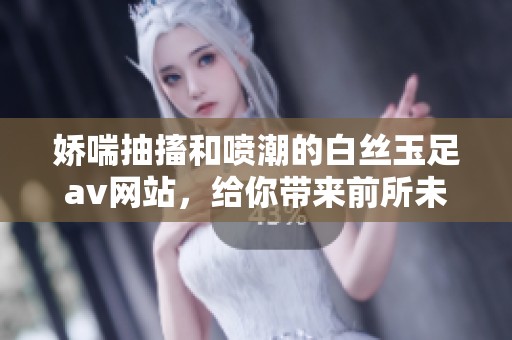 娇喘抽搐和喷潮的白丝玉足**网站，给你带来前所未有的视觉享受