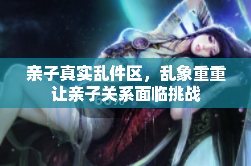 亲子真实乱件区，乱象重重让亲子关系面临挑战