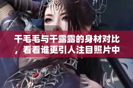 干毛毛与干露露的身材对比，看看谁更引人注目照片中展现出色的曲线