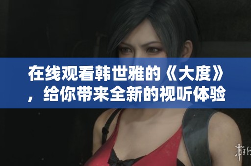 在线观看韩世雅的《大度》，给你带来全新的视听体验！