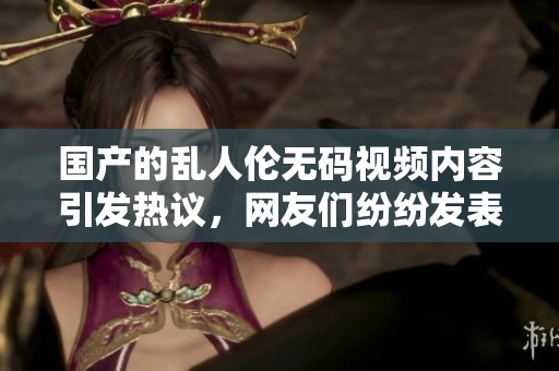 国产的乱人伦**视频内容引发热议，网友们纷纷发表看法和感想